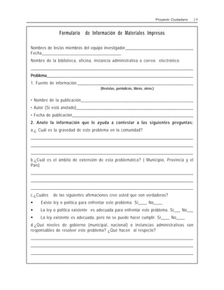 Formulario de Información de Materiales Impresos
Nombres de los/as miembros del equipo investigador________________________________
Fecha____________________________________
Nombre de la biblioteca, oficina, instancia administrativa o correo electrónico
________________________________________________________________________________________________
Problema____________________________________________________________________________
1. Fuente de información._____________________________________________________
(Revistas, periódicos, libros, otros.)
• Nombre de la publicación___________________________________________________
• Autor (Si está anotado)______________________________________________________
• Fecha de publicación________________________________________________________
2. Anote la información que le ayuda a contestar a las siguientes preguntas:
a.¿ Cuál es la gravedad de este problema en la comunidad?
________________________________________________________________________________________________
________________________________________________________________________________________________
________________________________________________________________________________________________
b.¿Cuál es el ámbito de extensión de esta problemática? ( Municipio, Provincia y el
País)
________________________________________________________________________________________________
________________________________________________________________________________________________
________________________________________________________________________________________________
c.¿Cuáles de las siguientes afirmaciones cree usted que son verdaderas?
$ Existe ley o política para enfrentar este problema. Sí____ No____
$ La ley o política existente es adecuada para enfrentar este problema. Sí___ No___
$ La ley existente es adecuada, pero no se puede hacer cumplir. Sí____ No____
d.¿Qué niveles de gobierno (municipal, nacional) o instancias administrativas son
responsables de resolver este problema? ¿Qué hacen al respecto?
________________________________________________________________________________________________
________________________________________________________________________________________________
________________________________________________________________________________________________
Proyecto Ciudadano 2 9
 