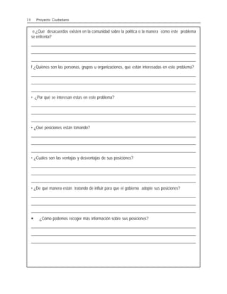 e.¿Qué desacuerdos existen en la comunidad sobre la política o la manera como este problema
se enfrenta?
________________________________________________________________________________________________
________________________________________________________________________________________________
________________________________________________________________________________________________
f ¿Quiénes son las personas, grupos u organizaciones, que están interesadas en este problema?
________________________________________________________________________________________________
________________________________________________________________________________________________
________________________________________________________________________________________________
• .¿Por qué se interesan éstas en este problema?
________________________________________________________________________________________________
________________________________________________________________________________________________
________________________________________________________________________________________________
• ¿Qué posiciones están tomando?
________________________________________________________________________________________________
________________________________________________________________________________________________
________________________________________________________________________________________________
• ¿Cuáles son las ventajas y desventajas de sus posiciones?
________________________________________________________________________________________________
________________________________________________________________________________________________
________________________________________________________________________________________________
• ¿De qué manera están tratando de influir para que el gobierno adopte sus posiciones?
________________________________________________________________________________________________
________________________________________________________________________________________________
________________________________________________________________________________________________
$ ¿Cómo podemos recoger más información sobre sus posiciones?
________________________________________________________________________________________________
________________________________________________________________________________________________
________________________________________________________________________________________________
3 0 Proyecto Ciudadano
 