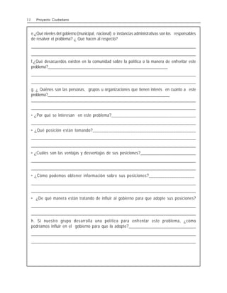 e.¿Qué niveles del gobierno (municipal, nacional) o instancias administrativas son los responsables
de resolver el problema? ¿ Qué hacen al respecto?
_
_
_
_
_
_
_
_
_
_
_
_
_
_
_
_
_
_
_
_
_
_
_
_
_
_
_
_
_
_
_
_
_
_
_
_
_
_
_
_
_
_
_
_
_
_
_
_
_
_
_
_
_
_
_
_
_
_
_
_
_
_
_
_
_
_
_
_
_
_
_
_
_
_
_
_
_
_
_
_
_
_
_
_
_
_
_
_
_
_
_
_
_
_
_
_
_
_
_
_
_
_
_
_
_
_
_
_
_
_
_
_
_
_
_
_
_
_
_
_
_
_
_
_
_
_
_
_
_
_
_
_
_
_
_
_
_
_
_
_
_
_
_
_
_
_
_
_
_
_
_
_
________________________________________________________________________________________________
f.¿Qué desacuerdos existen en la comunidad sobre la política o la manera de enfrentar este
problema?_____________________________________________________________
________________________________________________________________________________________________
________________________________________________________________________________________________
g. ¿ Quiénes son las personas, grupos u organizaciones que tienen interés en cuanto a este
problema?______________________________________________________________
________________________________________________________________________________________________
________________________________________________________________________________________________
• ¿Por qué se interesan en este problema?_______________________________________
________________________________________________________________________________________________
• ¿Qué posición están tomando?______________________________________________
________________________________________________________________________________________________
________________________________________________________________________________________________
• ¿Cuáles son las ventajas y desventajas de sus posiciones?__________________________
________________________________________________________________________________________________
________________________________________________________________________________________________
• ¿Cómo podemos obtener información sobre sus posiciones?____________________
________________________________________________________________________________________________
________________________________________________________________________________________________
• ¿De qué manera están tratando de influir al gobierno para que adopte sus posiciones?
________________________________________________________________________________________________
________________________________________________________________________________________________
h. Si nuestro grupo desarrolla una política para enfrentar este problema, ¿cómo
podríamos influir en el gobierno para que la adopte?_______________________________
________________________________________________________________________________________________
________________________________________________________________________________________________
3 2 Proyecto Ciudadano
 
