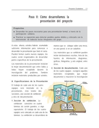 Paso V: Cómo desarrollamos la
presentación del proyecto
Propósitos
! Desarrollar los pasos necesarios para una presentación formal, a través de la
participación solidaria.
! Practicar su exposición para detectar posibles puntos débiles y reforzarlo con la
intervención de todos/as los/as integrantes del grupo.
A estas alturas, ustedes habrán acumulado
suficiente información para comenzar a
desarrollar la presentación que hará el curso.
Pueden formar cuatro nuevos equipos, los
cuales serán responsables de desarrollar
partes específicas de la presentación.
Los materiales de la presentación incluirán
la mejor documentación que entre todos y
todas hayan recopilado durante la
investigación del problema. También
incluirán materiales producidos por ustedes.
A. Especificaciones de la Presentación
El trabajo de cada uno de los cuatro
equipos será mostrado en la
presentación, ésta tendrá dos
secciones, una sección de exhibición
y otra de documentación.
1 . Sección de exhibición. La
exhibición consistirá en cuatro
láminas de cartón grandes, o algo
equivalente. El trabajo de los cuatro
equipos será colocado en cada una de las
láminas. La exhibición se desarrollará de
manera que se coloque sobre una mesa,
en una pared, o en un caballete.
Los materiales que se exhibirán pueden
incluir declaraciones escritas, lista de las
fuentes de información, diagramas,
gráficas, fotografías, y arte original, entre
otras.
2. Sección de documentación. Cada uno
de los cuatro equipos escogerá aquellos
materiales recopilados que mejor
documenten o muestren la investigación
Proyecto Ciudadano 3 3
 