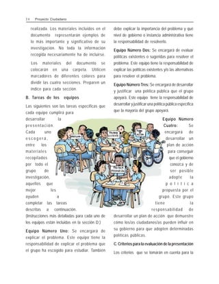 realizada. Los materiales incluidos en el
documento representarán ejemplos de
lo más importante y significativo de su
investigación. No toda la información
recogida necesariamente ha de incluirse.
Los materiales del documento se
colocarán en una carpeta. Utilicen
marcadores de diferentes colores para
dividir las cuatro secciones. Preparen un
índice para cada sección.
B. Tareas de los equipos
Las siguientes son las tareas específicas que
cada equipo cumplirá para
desarrollar la
presentación.
Cada uno
e s c o g e r á ,
entre los
materiales
recopilados
por todo el
grupo de
investigación,
aquellos que
mejor les
ayuden a
completar las tareas
descritas a continuación.
(Instrucciones más detalladas para cada uno de
los equipos están incluidas en la sección D.)
Equipo Número Uno: Se encargará de
explicar el problema. Este equipo tiene la
responsabilidad de explicar el problema que
el grupo ha escogido para estudiar. También
debe explicar la importancia del problema y qué
nivel de gobierno o instancia administrativa tiene
la responsabilidad de resolverlo.
Equipo Número Dos: Se encargará de evaluar
políticas existentes o sugeridas para resolver el
problema. Este equipo tiene la responsabilidad de
explicar las políticas existentes y/o las alternativas
para resolver el problema.
Equipo Número Tres: Se encargará de desarrollar
y justificar una política pública que el grupo
apoyará. Este equipo tiene la responsabilidad de
desarrollar y justificar una política pública específica
que la mayoría del grupo apoyará.
Equipo Número
Cuatro: Se
encargará de
desarrollar un
plan de acción
para conseguir
que el gobierno
conozca y de
ser posible
adopte la
p o l í t i c a
propuesta por el
grupo. Este grupo
tiene la
responsabilidad de
desarrollar un plan de acción que demuestre
cómo los/as ciudadanos/as pueden influir en
su gobierno para que adopten determinadas
políticas públicas.
C. Criterios para la evaluación de la presentación
Los criterios que se tomarán en cuenta para la
3 4 Proyecto Ciudadano
 