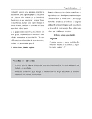 evaluación servirán como guía para desarrollar la
presentación. En la siguiente página se encuentran
los criterios para evaluar su presentación.
Asegúrense de que sea original y creativa. Tomen
en cuenta que, aunque cada equipo trabaje en
temas distintos, también se evaluará el trabajo
general de todo el grupo.
Si su grupo decide exponer su presentación con
otros grupos, un panel de jueces considerará estos
criterios para evaluar su presentación. Este dará
calificaciones a cada sección de la presentación y
también a la presentación general.
D. Instrucciones para los equipos
Aunque cada equipo tiene tareas específicas, es
importante que se comuniquen con los demás para
compartir ideas e información. Cada equipo
mantendrá a todos/as al tanto de su progreso,
colaborandoconlosotros/aspara que la presentación
se desarrolle lo mejor posible. Esta colaboración
evitará que los informes se repitan.
Criterios para la presentación
Integridad
En cada sección, ¿ están incluidos los
materiales descritos en las páginas 33-35 para
los cuatro equipos 1-4?
Proyecto Ciudadano 3 5
Productos de aprendizaje
• Carpeta que incluya la información que mejor documente o presente evidencia del
trabajo desarrollado.
• Mural de exhibición que incluya la información que mejor documente o presente
evidencia del trabajo desarrollado.
 