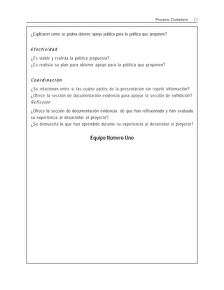 ¿Explicaron cómo se podría obtener apoyo público para la política que proponen?
Efectividad
¿Es viable y realista la política propuesta?
¿Es realista su plan para obtener apoyo para la política que proponen?
C o o r d i n a c i ó n
¿Se relacionan entre sí las cuatro partes de la presentación sin repetir información?
¿Ofrece la sección de documentación evidencia para apoyar la sección de exhibición?
Reflexión
¿Ofrece la sección de documentación evidencia de que han reflexionado y han evaluado
su experiencia al desarrollar el proyecto?
¿Se demuestra lo que han aprendido durante su experiencia al desarrollar el proyecto?
Equipo Número Uno
Proyecto Ciudadano 3 7
 