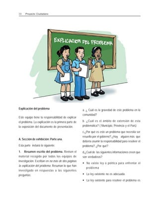 Explicación del problema
Este equipo tiene la responsabilidad de explicar
el problema. La explicación es la primera parte de
la exposición del documento de presentación.
A. Sección de exhibición: Parte una.
Esta parte incluirá lo siguiente:
1. Resumen escrito del problema. Revisen el
material recogido por todos los equipos de
investigación. Escriban en no más de dos páginas
la explicación del problema. Resuman lo que han
investigado en respuestas a las siguientes
preguntas:
a. ¿ Cuál es la gravedad de este problema en la
comunidad?
b. ¿Cuál es el ámbito de extensión de esta
problemática? ( Municipio, Provincia y el País)
c.¿Por qué es este un problema que necesita ser
resuelto por el gobierno? ¿Hay alguien más que
debería asumir la responsabilidad para resolver el
problema? ¿Por qué?
d.¿Cuál de las siguientes informaciones creen que
son verdaderas?
$ No existe ley o política para enfrentar el
problema
$ La ley existente no es adecuada.
$ La ley existente para resolver el problema es
3 8 Proyecto Ciudadano
 