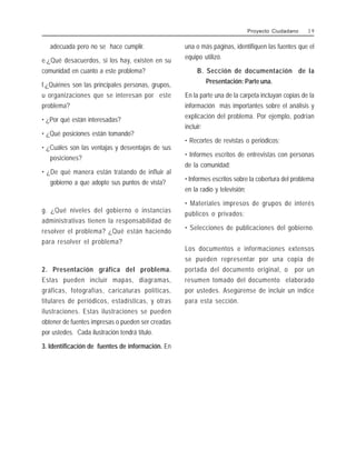 adecuada pero no se hace cumplir.
e.¿Qué desacuerdos, si los hay, existen en su
comunidad en cuanto a este problema?
f.¿Quiénes son las principales personas, grupos,
u organizaciones que se interesan por este
problema?
• ¿Por qué están interesadas?
• ¿Qué posiciones están tomando?
• ¿Cuáles son las ventajas y desventajas de sus
posiciones?
• ¿De qué manera están tratando de influir al
gobierno a que adopte sus puntos de vista?
g. ¿Qué niveles del gobierno o instancias
administrativas tienen la responsabilidad de
resolver el problema? ¿Qué están haciendo
para resolver el problema?
2. Presentación gráfica del problema.
Estas pueden incluir mapas, diagramas,
gráficas, fotografías, caricaturas políticas,
titulares de periódicos, estadísticas, y otras
ilustraciones. Estas ilustraciones se pueden
obtener de fuentes impresas o pueden ser creadas
por ustedes. Cada ilustración tendrá título.
3. Identificación de fuentes de información. En
una o más páginas, identifiquen las fuentes que el
equipo utilizó.
B. Sección de documentación de la
Presentación: Parte una.
En la parte una de la carpeta incluyan copias de la
información más importantes sobre el análisis y
explicación del problema. Por ejemplo, podrían
incluir:
• Recortes de revistas o periódicos;
• Informes escritos de entrevistas con personas
de la comunidad;
• Informes escritos sobre la cobertura del problema
en la radio y televisión;
• Materiales impresos de grupos de interés
públicos o privados;
• Selecciones de publicaciones del gobierno.
Los documentos e informaciones extensos
se pueden representar por una copia de
portada del documento original, o por un
resumen tomado del documento elaborado
por ustedes. Asegúrense de incluir un índice
para esta sección.
Proyecto Ciudadano 3 9
 