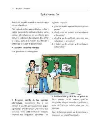 Análisis de las políticas públicas existentes para
resolver el problema.
Este equipo tiene la responsabilidad de evaluar y
explicar claramente las políticas existentes y/o las
políticas alternativas que se han ofrecido para
resolver el problema. Esta explicación debe formar
la segunda parte de la sección de exhibición y
también de la sección de documentación.
A. Sección de exhibición: Parte dos.
Esta parte debe incluir lo siguiente:
siguientes preguntas:
a. ¿Cuál es la política propuesta por el grupo o
persona?
b. ¿Cuáles son las ventajas y desventajas de
esta política?
c. ¿Cuáles son las políticas existentes para
solucionar el problema?
d. ¿ Cuáles son las ventajas y desventajas de
esta política?
Equipo número Dos
1. Resumen escrito de las políticas
alternativas. Seleccionen dos a tres
políticas propuestas por los diferentes grupos
y personas. (Pueden incluir una política que
ya exista.) Para cada política que escojan,
resuman sus respuestas aplicando las
2. Presentación gráfica de las políticas.
Estas pueden incluir mapas, gráficas,
fotografías, dibujos, caricaturas políticas, y
otras ilustraciones relacionadas con las
políticas.
Estas ilustraciones pueden ser de materiales ya
impresos o ser creaciones originales.
4 0 Proyecto Ciudadano
 