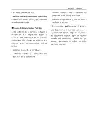 Cada ilustración incluirá un título.
3. Identificación de sus fuentes de información.
Identifiquen las fuentes que el grupo ha utilizado
para obtener información.
!
!
!
!
! Sección de documentación: Parte dos
En la parte dos de la carpeta, incluyan la
información más importante sobre el
análisis y la evaluación de las políticas
alternativas para resolver el problema. Por
ejemplo, como documentación, podrían
incluir:
• Recortes de revistas o periódicos;
• Informes escritos de entrevistas con
personas de la comunidad;
• Informes escritos sobre la cobertura del
problema en la radio y televisión;
• Materiales impresos de grupos de interés
públicos o privados; y
• Selecciones de publicaciones del gobierno
Los documentos e informes extensos se
representarán por una copia de la portada
del documento original, o por un resumen
tomado del documento elaborado por
ustedes. Asegúrense de incluir un índice
para ésta sección.
Proyecto Ciudadano 4 1
 