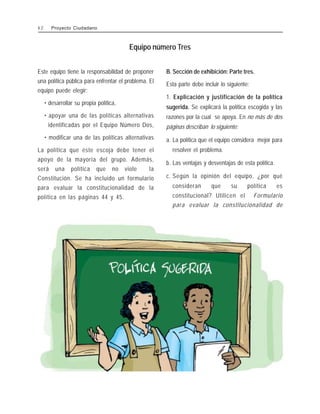 Este equipo tiene la responsabilidad de proponer
una política pública para enfrentar el problema. El
equipo puede elegir:
• desarrollar su propia política,
• apoyar una de las políticas alternativas
identificadas por el Equipo Número Dos,
• modificar una de las políticas alternativas
La política que éste escoja debe tener el
apoyo de la mayoría del grupo. Además,
será una política que no viole la
Constitución. Se ha incluido un formulario
para evaluar la constitucionalidad de la
política en las páginas 44 y 45.
B. Sección de exhibición: Parte tres.
Esta parte debe incluir lo siguiente:
1. Explicación y justificación de la política
sugerida. Se explicará la política escogida y las
razones por la cual se apoya. En no más de dos
páginas describan lo siguiente:
a. La política que el equipo considera mejor para
resolver el problema.
b. Las ventajas y desventajas de esta política.
c. Según la opinión del equipo, ¿por qué
consideran que su política es
constitucional? Utilicen el Formulario
para evaluar la constitucionalidad de
Equipo número Tres
4 2 Proyecto Ciudadano
 