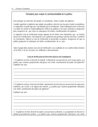 Formulario para evaluar la constitucionalidad de la política
Para proteger los derechos del pueblo, la Constitución limita el poder del gobierno.
Cuando sugerimos al gobierno que adopte una política o decrete una ley para resolver un problema,
es importante no pedir algo que está limitado por la Constitución. Cada ciudadano/a tiene el derecho
y el deber de asumir la responsabilidad de verificar las políticas y las leyes existentes o propuestas
para asegurarse de que éstas no sobrepasen los límites constitucionales del gobierno.
La siguiente Lista de Verificación incluye algunos de los límites más importantes que en muchos
países las Constituciones han impuesto a los gobiernos para proteger nuestros derechos. Examinen
su Constitución. Utilicen la Lista de Verificación al desarrollar su política. Asegúrense de que su
política propuesta no sobrepase los límites constitucionales de su país.
Todo el grupo debe analizar esta Lista de Verificación. Los resultados de ese análisis deben incluirse
en la Parte 3 de las secciones de exhibición y documentación.
Lista de Verificación de Derechos básicos del ciudadano/a
1. El gobierno no tiene el derecho de impedir la libertad de una persona de creer lo que quiera. ¿La
política que estamos proponiendo sobrepasa este límite constitucional del poder del gobierno?
Expliquen por qué.
______________________________________________________________________________________________________
______________________________________________________________________________________________________
______________________________________________________________________________________________________
______________________________________________________________________________________________________
______________________________________________________________________________________________________
2. El gobierno no tiene el derecho de limitar injustamente los derechos de una persona de expresarse
oralmente, por escrito, o de alguna otra manera. ¿La política que estamos proponiendo sobrepasa
este límite constitucional del poder del gobierno?
Expliquen por qué.
______________________________________________________________________________________________________
______________________________________________________________________________________________________
______________________________________________________________________________________________________
______________________________________________________________________________________________________
______________________________________________________________________________________________________
3. El gobierno no tiene derecho de quitar a una persona su libertad, o su propiedad sin ofrecerle el
debido procedimiento jurídico. ¿La política que estamos proponiendo sobrepasa este límite
4 4 Proyecto Ciudadano
 