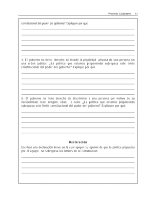 constitucional del poder del gobierno? Expliquen por qué.
______________________________________________________________________________________________________
______________________________________________________________________________________________________
______________________________________________________________________________________________________
______________________________________________________________________________________________________
______________________________________________________________________________________________________
______________________________________________________________________________________________________
4. El gobierno no tiene derecho de invadir la propiedad privada de una persona sin
una orden judicial. ¿La política que estamos proponiendo sobrepasa este límite
constitucional del poder del gobierno? Explique por qué.
______________________________________________________________________________________________________
______________________________________________________________________________________________________
______________________________________________________________________________________________________
______________________________________________________________________________________________________
______________________________________________________________________________________________________
5. El gobierno no tiene derecho de discriminar a una persona por motivo de su
nacionalidad, raza, religión, edad, o sexo. ¿La política que estamos proponiendo
sobrepasa este límite constitucional del poder del gobierno? Expliquen por qué.
______________________________________________________________________________________________________
______________________________________________________________________________________________________
______________________________________________________________________________________________________
______________________________________________________________________________________________________
______________________________________________________________________________________________________
Declaración
Escriban una declaración breve en la cual apoyen su opinión de que la política propuesta
por el equipo no sobrepasa los límites de la Constitución.
______________________________________________________________________________________________________
______________________________________________________________________________________________________
______________________________________________________________________________________________________
______________________________________________________________________________________________________
Proyecto Ciudadano 4 5
 
