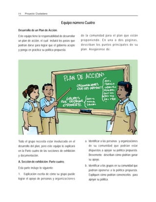 Equipo número Cuatro
Todo el grupo necesita estar involucrado en el
desarrollo del plan, pero este equipo lo explicará
en la Parte cuatro de las secciones de exhibición
y documentación.
A. Sección de exhibición: Parte cuatro.
Esta parte incluye lo siguiente:
1. Explicación escrita de cómo su grupo puede
lograr el apoyo de personas y organizaciones
a. Identificar a las personas y organizaciones
de su comunidad que podrían estar
dispuestas a apoyar su política propuesta.
Brevemente describan cómo podrían ganar
su apoyo.
b. Identificar a los grupos en su comunidad que
podrían oponerse a la política propuesta.
Expliquen cómo podrían convencerlos para
apoyar su política.
Desarrollo de un Plan de Acción.
Este equipo tiene la responsabilidad de desarrollar
un plan de acción, el cual incluirá los pasos que
podrían darse para lograr que el gobierno acepte
y ponga en práctica su política propuesta.
de la comunidad para el plan que están
proponiendo. En una o dos páginas,
describan los puntos principales de su
plan. Asegúrense de:
4 6 Proyecto Ciudadano
 