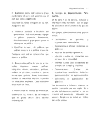 2. Explicación escrita sobre cómo su grupo
puede lograr el apoyo del gobierno para el
plan que están proponiendo.
Describan los puntos principales de su plan.
Asegúrense de:
a. Identificar personas o instancias del
gobierno que estarán dispuestas a apoyar
su política propuesta. Brevemente,
describan cómo el grupo podría ganar su
apoyo para su política.
b. Identificar personas del gobierno que
podrían oponerse a la política propuesta.
Expliquen cómo podrían convencerlos que
apoyen su política.
3 . Presentación gráfica del plan de acción.
Incluir diagramas, mapas, gráficas,
fotografías, dibujos, caricaturas, políticas,
titulares de periódicos, estadísticas, y otras
ilustraciones gráficas. Estas ilustraciones
pueden ser materiales impresos o pueden
ser creaciones originales. Cada ilustración
debe incluir un título.
4. Identificación de fuentes de información.
Identifiquen las fuentes de información
que el grupo utilizó para obtener
información.
B. Sección de documentación: Parte
cuatro.
En la parte 4 de la carpeta, incluyan la
información más importante que el grupo
ha utilizado en el desarrollo de su plan de
acción.
Por ejemplo, como documentación, podrían
incluir:
• Declaraciones de personas y
organizaciones comunitarias;
• Declaraciones de oficinas y instancias de
gobierno;
• Recortes de revistas o periódicos;
• Informes escritos de entrevistas con
personas de la comunidad;
• Informes escritos sobre la cobertura del
problema en la radio y televisión;
• Comunicaciones (cartas) de
organizaciones comunitarias, instancias
gubernamentales y no gubernamentales;
• Selecciones de publicaciones del
gobierno.
Los documentos e informes extensos se
pueden representar por una copia de la
portada del documento original, o por un
resumen del documento elaborado por
ustedes. Asegúrense de incluir un índice
para esta sección.
Proyecto Ciudadano 4 7
 