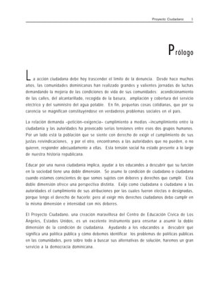 L a acción ciudadana debe hoy trascender el límite de la denuncia. Desde hace muchos
años, las comunidades dominicanas han realizado grandes y valientes jornadas de luchas
demandando la mejoría de las condiciones de vida de sus comunidades: acondicionamiento
de las calles, del alcantarillado, recogida de la basura, ampliación y cobertura del servicio
eléctrico y del suministro del agua potable. En fin, pequeñas cosas cotidianas, que por su
carencia se magnifican constituyéndose en verdaderos problemas sociales en el país.
La relación demanda –petición–exigencia– cumplimiento a medias –incumplimiento entre la
ciudadanía y las autoridades ha provocado serias tensiones entre esos dos grupos humanos.
Por un lado está la población que se siente con derecho de exigir el cumplimiento de sus
justas reivindicaciones, y por el otro, encontramos a las autoridades que no pueden, o no
quieren, responder adecuadamente a ellas. Esta tensión social ha estado presente a lo largo
de nuestra historia republicana.
Educar por una nueva ciudadanía implica, ayudar a los educandos a descubrir que su función
en la sociedad tiene una doble dimensión. Se asume la condición de ciudadano o ciudadana
cuando estamos conscientes de que somos sujetos con deberes y derechos que cumplir. Esta
doble dimensión ofrece una perspectiva distinta. Exijo como ciudadana o ciudadano a las
autoridades el cumplimiento de sus atribuciones por las cuales fueron electas o designadas,
porque tengo el derecho de hacerlo; pero al exigir mis derechos ciudadanos debo cumplir en
la misma dimensión e intensidad con mis deberes.
El Proyecto Ciudadano, una creación maravillosa del Centro de Educación Cívica de Los
Ángeles, Estados Unidos, es un excelente instrumento para enseñar a asumir la doble
dimensión de la condición de ciudadanía. Ayudando a los educandos a descubrir qué
significa una política pública y cómo debemos identificar los problemas de políticas públicas
en las comunidades, pero sobre todo a buscar sus alternativas de solución, haremos un gran
servicio a la democracia dominicana.
Prólogo
Proyecto Ciudadano 3
 