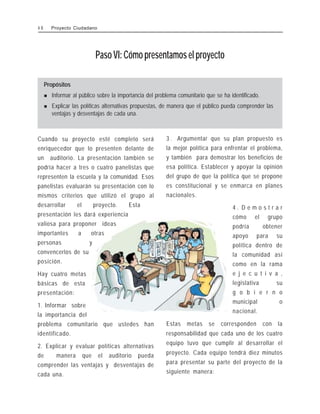 PasoVI:Cómopresentamoselproyecto
Propósitos
! Informar al público sobre la importancia del problema comunitario que se ha identificado.
! Explicar las políticas alternativas propuestas, de manera que el público pueda comprender las
ventajas y desventajas de cada una.
Cuando su proyecto esté completo será
enriquecedor que lo presenten delante de
un auditorio. La presentación también se
podría hacer a tres o cuatro panelistas que
representen la escuela y la comunidad. Esos
panelistas evaluarán su presentación con lo
mismos criterios que utilizó el grupo al
desarrollar el proyecto. Esta
presentación les dará experiencia
valiosa para proponer ideas
importantes a otras
personas y
convencerlos de su
posición.
Hay cuatro metas
básicas de esta
presentación:
1. Informar sobre
la importancia del
problema comunitario que ustedes han
identificado.
2. Explicar y evaluar políticas alternativas
de manera que el auditorio pueda
comprender las ventajas y desventajas de
cada una.
3 . Argumentar que su plan propuesto es
la mejor política para enfrentar el problema,
y también para demostrar los beneficios de
esa política. Establecer y apoyar la opinión
del grupo de que la política que se propone
es constitucional y se enmarca en planes
nacionales.
4 . D e m o s t r a r
cómo el grupo
podría obtener
apoyo para su
política dentro de
la comunidad así
como en la rama
e j e c u t i v a ,
legislativa su
g o b i e r n o
municipal o
nacional.
Estas metas se corresponden con la
responsabilidad que cada uno de los cuatro
equipo tuvo que cumplir al desarrollar el
proyecto. Cada equipo tendrá diez minutos
para presentar su parte del proyecto de la
siguiente manera:
4 8 Proyecto Ciudadano
 