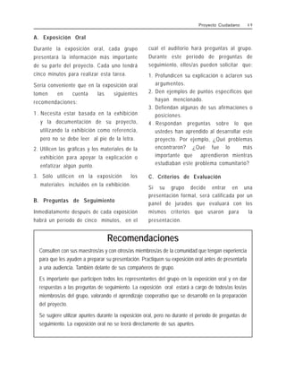 A. Exposición Oral
Durante la exposición oral, cada grupo
presentará la información más importante
de su parte del proyecto. Cada uno tendrá
cinco minutos para realizar esta tarea.
Sería conveniente que en la exposición oral
tomen en cuenta las siguientes
recomendaciones:
1 . Necesita estar basada en la exhibición
y la documentación de su proyecto,
utilizando la exhibición como referencia,
pero no se debe leer al pie de la letra.
2. Utilicen las gráficas y los materiales de la
exhibición para apoyar la explicación o
enfatizar algún punto.
3. Sólo utilicen en la exposición los
materiales incluidos en la exhibición.
B. Preguntas de Seguimiento
Inmediatamente después de cada exposición
habrá un período de cinco minutos, en el
cual el auditorio hará preguntas al grupo.
Durante este período de preguntas de
seguimiento, ellos/as pueden solicitar que:
1. Profundicen su explicación o aclaren sus
argumentos.
2. Den ejemplos de puntos específicos que
hayan mencionado.
3. Defiendan algunas de sus afirmaciones o
posiciones.
4 . Respondan preguntas sobre lo que
ustedes han aprendido al desarrollar este
proyecto. Por ejemplo, ¿Qué problemas
encontraron? ¿Qué fue lo más
importante que aprendieron mientras
estudiaban este problema comunitario?
C. Criterios de Evaluación
Si su grupo decide entrar en una
presentación formal, será calificada por un
panel de jurados que evaluará con los
mismos criterios que usaron para la
presentación.
Recomendaciones
Consulten con sus maestros/as y con otros/as miembros/as de la comunidad que tengan experiencia
para que les ayuden a preparar su presentación. Practiquen su exposición oral antes de presentarla
a una audiencia. También delante de sus compañeros de grupo.
Es importante que participen todos los representantes del grupo en la exposición oral y en dar
respuestas a las preguntas de seguimiento. La exposición oral estará a cargo de todos/as los/as
miembros/as del grupo, valorando el aprendizaje cooperativo que se desarrolló en la preparación
del proyecto.
Se sugiere utilizar apuntes durante la exposición oral, pero no durante el período de preguntas de
seguimiento. La exposición oral no se leerá directamente de sus apuntes.
Proyecto Ciudadano 4 9
 