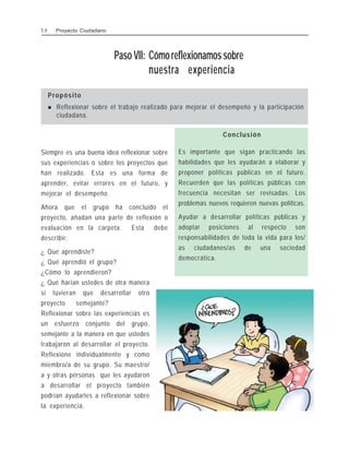 Paso VII: Cómoreflexionamossobre
nuestra experiencia
Propósito
! Reflexionar sobre el trabajo realizado para mejorar el desempeño y la participación
ciudadana.
5 0 Proyecto Ciudadano
Siempre es una buena idea reflexionar sobre
sus experiencias o sobre los proyectos que
han realizado. Esta es una forma de
aprender, evitar errores en el futuro, y
mejorar el desempeño.
Ahora que el grupo ha concluido el
proyecto, añadan una parte de reflexión o
evaluación en la carpeta. Esta debe
describir:
¿ Qué aprendiste?
¿ Qué aprendió el grupo?
¿Cómo lo aprendieron?
¿ Qué harían ustedes de otra manera
si tuvieran que desarrollar otro
proyecto semejante?
Reflexionar sobre las experiencias es
un esfuerzo conjunto del grupo,
semejante a la manera en que ustedes
trabajaron al desarrollar el proyecto.
Reflexione individualmente y como
miembro/a de su grupo. Su maestro/
a y otras personas que les ayudaron
a desarrollar el proyecto también
podrían ayudarles a reflexionar sobre
la experiencia.
Conclusión
Es importante que sigan practicando las
habilidades que les ayudarán a elaborar y
proponer políticas públicas en el futuro.
Recuerden que las políticas públicas con
frecuencia necesitan ser revisadas. Los
problemas nuevos requieren nuevas políticas.
Ayudar a desarrollar políticas públicas y
adoptar posiciones al respecto son
responsabilidades de toda la vida para los/
as ciudadanos/as de una sociedad
democrática.
 