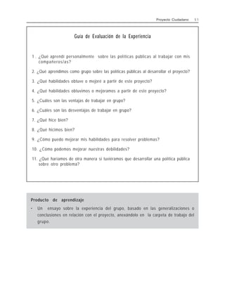Guía de Evaluación de la Experiencia
1 . ¿Qué aprendí personalmente sobre las políticas públicas al trabajar con mis
compañeros/as?
2. ¿Qué aprendimos como grupo sobre las políticas públicas al desarrollar el proyecto?
3. ¿Qué habilidades obtuve o mejoré a partir de este proyecto?
4. ¿Qué habilidades obtuvimos o mejoramos a partir de este proyecto?
5. ¿Cuáles son las ventajas de trabajar en grupo?
6. ¿Cuáles son las desventajas de trabajar en grupo?
7. ¿Qué hice bien?
8. ¿Qué hicimos bien?
9. ¿Cómo puedo mejorar mis habilidades para resolver problemas?
10. ¿Cómo podemos mejorar nuestras debilidades?
11. ¿Qué haríamos de otra manera si tuviéramos que desarrollar una política pública
sobre otro problema?
Producto de aprendizaje
• Un ensayo sobre la experiencia del grupo, basado en las generalizaciones o
conclusiones en relación con el proyecto, anexándolo en la carpeta de trabajo del
grupo.
Proyecto Ciudadano 5 1
 