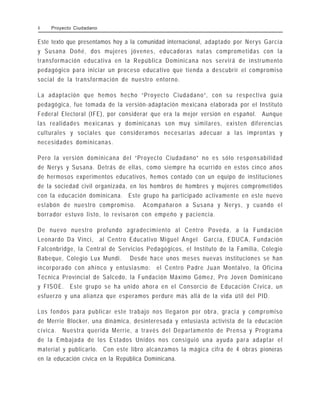 Este texto que presentamos hoy a la comunidad internacional, adaptado por Nerys García
y Susana Doñé, dos mujeres jóvenes, educadoras natas comprometidas con la
transformación educativa en la República Dominicana nos servirá de instrumento
pedagógico para iniciar un proceso educativo que tienda a descubrir el compromiso
social de la transformación de nuestro entorno.
La adaptación que hemos hecho “Proyecto Ciudadano”, con su respectiva guía
pedagógica, fue tomada de la versión-adaptación mexicana elaborada por el Instituto
Federal Electoral (IFE), por considerar que era la mejor versión en español. Aunque
las realidades mexicanas y dominicanas son muy similares, existen diferencias
culturales y sociales que consideramos necesarias adecuar a las improntas y
necesidades dominicanas.
Pero la versión dominicana del “Proyecto Ciudadano” no es sólo responsabilidad
de Nerys y Susana. Detrás de ellas, como siempre ha ocurrido en estos cinco años
de hermosos experimentos educativos, hemos contado con un equipo de instituciones
de la sociedad civil organizada, en los hombros de hombres y mujeres comprometidos
con la educación dominicana. Este grupo ha participado activamente en este nuevo
eslabón de nuestro compromiso. Acompañaron a Susana y Nerys, y cuando el
borrador estuvo listo, lo revisaron con empeño y paciencia.
De nuevo nuestro profundo agradecimiento al Centro Poveda, a la Fundación
Leonardo Da Vinci, al Centro Educativo Miguel Ángel García, EDUCA, Fundación
Falconbridge, la Central de Servicios Pedagógicos, el Instituto de la Familia, Colegio
Babeque, Colegio Lux Mundi. Desde hace unos meses nuevas instituciones se han
incorporado con ahínco y entusiasmo: el Centro Padre Juan Montalvo, la Oficina
Técnica Provincial de Salcedo, la Fundación Máximo Gómez, Pro Joven Dominicano
y FISOE. Este grupo se ha unido ahora en el Consorcio de Educación Cívica, un
esfuerzo y una alianza que esperamos perdure más allá de la vida útil del PID.
Los fondos para publicar este trabajo nos llegaron por obra, gracia y compromiso
de Merrie Blocker, una dinámica, desinteresada y entusiasta activista de la educación
cívica. Nuestra querida Merrie, a través del Departamento de Prensa y Programa
de la Embajada de los Estados Unidos nos consiguió una ayuda para adaptar el
material y publicarlo. Con este libro alcanzamos la mágica cifra de 4 obras pioneras
en la educación cívica en la República Dominicana.
4 Proyecto Ciudadano
 