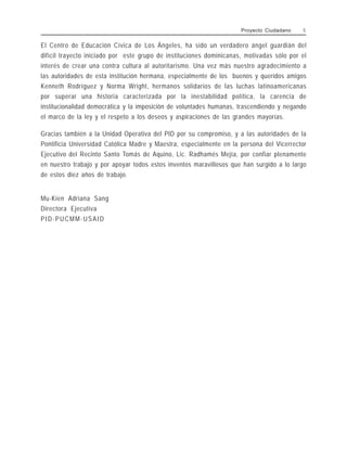 El Centro de Educación Cívica de Los Ángeles, ha sido un verdadero ángel guardián del
difícil trayecto iniciado por este grupo de instituciones dominicanas, motivadas sólo por el
interés de crear una contra cultura al autoritarismo. Una vez más nuestro agradecimiento a
las autoridades de esta institución hermana, especialmente de los buenos y queridos amigos
Kenneth Rodríguez y Norma Wright, hermanos solidarios de las luchas latinoamericanas
por superar una historia caracterizada por la inestabilidad política, la carencia de
institucionalidad democrática y la imposición de voluntades humanas, trascendiendo y negando
el marco de la ley y el respeto a los deseos y aspiraciones de las grandes mayorías.
Gracias también a la Unidad Operativa del PID por su compromiso, y a las autoridades de la
Pontificia Universidad Católica Madre y Maestra, especialmente en la persona del Vicerrector
Ejecutivo del Recinto Santo Tomás de Aquino, Lic. Radhamés Mejía, por confiar plenamente
en nuestro trabajo y por apoyar todos estos inventos maravillosos que han surgido a lo largo
de estos diez años de trabajo.
Mu-Kien Adriana Sang
Directora Ejecutiva
PID-PUCMM-USAID
Proyecto Ciudadano 5
 