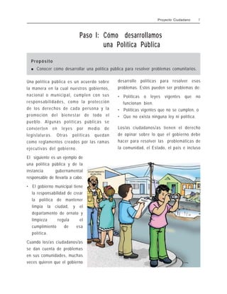 Paso l: Cómo desarrollamos
una Política Pública
Propósito
! Conocer cómo desarrollar una política pública para resolver problemas comunitarios.
Una política pública es un acuerdo sobre
la manera en la cual nuestros gobiernos,
nacional o municipal, cumplen con sus
responsabilidades, como la protección
de los derechos de cada persona y la
promoción del bienestar de todo el
pueblo. Algunas políticas públicas se
convierten en leyes por medio de
legislaturas. Otras políticas quedan
como reglamentos creados por las ramas
ejecutivas del gobierno.
El siguiente es un ejemplo de
una política pública y de la
instancia gubernamental
responsable de llevarla a cabo.
• El gobierno municipal tiene
la responsabilidad de crear
la política de mantener
limpia la ciudad, y el
departamento de ornato y
limpieza regula el
cumplimiento de esa
política.
Cuando los/as ciudadanos/as
se dan cuenta de problemas
en sus comunidades, muchas
veces quieren que el gobierno
desarrolle políticas para resolver esos
problemas. Estos pueden ser problemas de:
• Políticas o leyes vigentes que no
funcionan bien.
• Políticas vigentes que no se cumplen, o
• Que no exista ninguna ley ni política.
Los/as ciudadanos/as tienen el derecho
de opinar sobre lo que el gobierno debe
hacer para resolver las problemáticas de
la comunidad, el Estado, el país e incluso
Proyecto Ciudadano 7
 