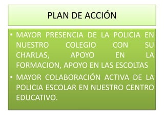 PLAN DE ACCIÓN
• MAYOR PRESENCIA DE LA POLICIA EN
  NUESTRO      COLEGIO    CON    SU
  CHARLAS,      APOYO      EN    LA
  FORMACION, APOYO EN LAS ESCOLTAS
• MAYOR COLABORACIÓN ACTIVA DE LA
  POLICIA ESCOLAR EN NUESTRO CENTRO
  EDUCATIVO.
 