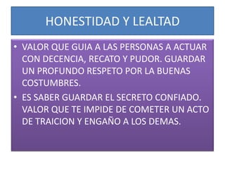 HONESTIDAD Y LEALTAD
• VALOR QUE GUIA A LAS PERSONAS A ACTUAR
  CON DECENCIA, RECATO Y PUDOR. GUARDAR
  UN PROFUNDO RESPETO POR LA BUENAS
  COSTUMBRES.
• ES SABER GUARDAR EL SECRETO CONFIADO.
  VALOR QUE TE IMPIDE DE COMETER UN ACTO
  DE TRAICION Y ENGAÑO A LOS DEMAS.
 