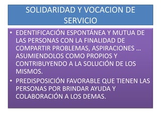 SOLIDARIDAD Y VOCACION DE
             SERVICIO
• EDENTIFICACIÓN ESPONTÁNEA Y MUTUA DE
  LAS PERSONAS CON LA FINALIDAD DE
  COMPARTIR PROBLEMAS, ASPIRACIONES …
  ASUMIENDOLOS COMO PROPIOS Y
  CONTRIBUYENDO A LA SOLUCIÓN DE LOS
  MISMOS.
• PREDISPOSICIÓN FAVORABLE QUE TIENEN LAS
  PERSONAS POR BRINDAR AYUDA Y
  COLABORACIÓN A LOS DEMAS.
 