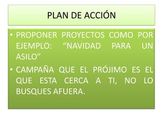PLAN DE ACCIÓN
• PROPONER PROYECTOS COMO POR
  EJEMPLO: “NAVIDAD PARA UN
  ASILO”
• CAMPAÑA QUE EL PRÓJIMO ES EL
  QUE ESTA CERCA A TI, NO LO
  BUSQUES AFUERA.
 