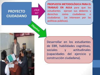 ¿Qué 
es? 
PROPUESTA METODOLÓGICA PARA EL 
TRABAJO EN AULA para que los 
estudiantes ejerzan sus deberes y 
derechos como ciudadanos o 
ciudadanas (se interesen por las 
políticas públicas). 
Desarrollar en los estudiantes 
de EBR, habilidades cognitivas, 
sociales y actitudinales 
(capacidades del ejercicio y 
construcción ciudadana). 
PROYECTO 
CIUDADANO 
 