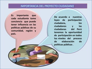 IMPORTANCIA DEL PROYECTO CIUDADANO: 
Es importante que 
cada estudiante tome 
conciencia que puede 
tener influencia en las 
políticas públicas de su 
comunidad, región y 
país. 
De acuerdo a nuestras 
leyes de participación 
ciudadana, los 
ciudadanos y las 
ciudadanas del Perú 
tenemos la oportunidad 
de participación en todos 
los niveles del proceso 
de elaboración de 
políticas públicas . 
 
