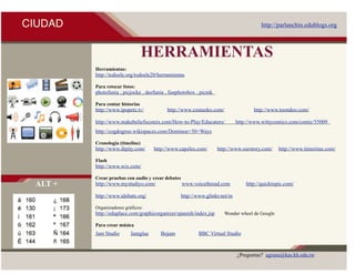 CIUDAD                                                                                  http://parlanchin.edublogs.org



                                 HERRAMIENTAS
         Herramientas:
         http://todoele.org/todoele20/herramientas

         Para retocar fotos:
         photofunia , picjocke , deefunia , funphotobox , picnik

         Para contar historias
         http://www.ipopetz.tv/           http://www.comeeko.com/                   http://www.toondoo.com/

         http://www.makebeliefscomix.com/How-to-Play/Educators/              http://www.wittycomics.com/comic/55009
         http://cogdogroo.wikispaces.com/Dominoe+50+Ways

         Cronología (timeline)
         http://www.dipity.com/     http://www.capzles.com/        http://www.ourstory.com/     http://www.timerime.com/

         Flash
         http://www.wix.com/

         Crear pruebas con audio y crear debates
 ALT +   http://www.mystudiyo.com/                 www.voicethread.com           http://quicktopic.com/

         http://www.idebate.org/                   http://www.glinkr.net/m

         Organizadores gráficos:
         http://eduplace.com/graphicorganizer/spanish/index.jsp       Wonder wheel de Google

         Para crear música
         Jam Studio       Jamglue      Bojam              BBC Virtual Studio



                                                                             ¿Preguntas? agrana@kas.kh.edu.tw
 