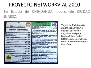 PROYECTO NETWORKVIAL 2010
En Estado de CHIHUAHUA, abarcando CIUDAD
JUAREZ.

                          Tarjeta de PVC tamaño
                          credencial con las 13
                          Reglas Básicas de
                          seguridad Vial para
                          Motociclistas con los
                          teléfonos de emergencia,
                          tiene un duración de dos a
                          tres años.
 