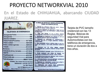 PROYECTO NETWORKVIAL 2010
En el Estado de CHIHUAHUA, abarcando CIUDAD
JUAREZ.

                            Tarjeta de PVC tamaño
                            credencial con las 13
                            Reglas Básicas de
                            seguridad Vial para
                            Automovilistas con los
                            teléfonos de emergencia,
                            tiene un duración de dos a
                            tres años.
 