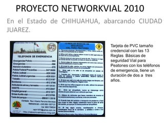 PROYECTO NETWORKVIAL 2010
En el Estado de CHIHUAHUA, abarcando CIUDAD
JUAREZ.

                            Tarjeta de PVC tamaño
                            credencial con las 13
                            Reglas Básicas de
                            seguridad Vial para
                            Peatones con los teléfonos
                            de emergencia, tiene un
                            duración de dos a tres
                            años.
 