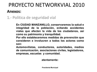 PROYECTO NETWORKVIAL 2010
Anexos:
1.- Política de seguridad vial
     En CIUDAD MANZANILLO, conservaremos la salud e
     integridad de la población, evitando accidentes
     viales que afecten la vida de los ciudadanos, así
     como su patrimonio y tranquilidad.
     Por ello estableceremos medidas de prevención que
     consideren e involucren a todos los actores como
     son:
     Automovilistas, conductores, autoridades, medios
     de comunicación, asociaciones civiles, legisladores,
     empresas, escuelas y comunidad.

                        atentamente:

                        Presidente Municipal
 