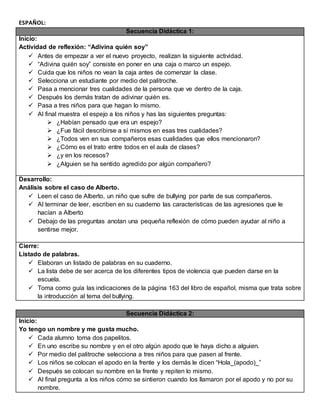 ESPAÑOL:
Secuencia Didáctica 1:
Inicio:
Actividad de reflexión: “Adivina quién soy”
 Antes de empezar a ver el nuevo proyecto, realizan la siguiente actividad.
 “Adivina quién soy” consiste en poner en una caja o marco un espejo.
 Cuida que los niños no vean la caja antes de comenzar la clase.
 Selecciona un estudiante por medio del palitroche.
 Pasa a mencionar tres cualidades de la persona que ve dentro de la caja.
 Después los demás tratan de adivinar quién es.
 Pasa a tres niños para que hagan lo mismo.
 Al final muestra el espejo a los niños y has las siguientes preguntas:
 ¿Habían pensado que era un espejo?
 ¿Fue fácil describirse a sí mismos en esas tres cualidades?
 ¿Todos ven en sus compañeros esas cualidades que ellos mencionaron?
 ¿Cómo es el trato entre todos en el aula de clases?
 ¿y en los recesos?
 ¿Alguien se ha sentido agredido por algún compañero?
Desarrollo:
Análisis sobre el caso de Alberto.
 Leen el caso de Alberto, un niño que sufre de bullying por parte de sus compañeros.
 Al terminar de leer, escriben en su cuaderno las características de las agresiones que le
hacían a Alberto
 Debajo de las preguntas anotan una pequeña reflexión de cómo pueden ayudar al niño a
sentirse mejor.
Cierre:
Listado de palabras.
 Elaboran un listado de palabras en su cuaderno.
 La lista debe de ser acerca de los diferentes tipos de violencia que pueden darse en la
escuela.
 Toma como guía las indicaciones de la página 163 del libro de español, misma que trata sobre
la introducción al tema del bullying.
Secuencia Didáctica 2:
Inicio:
Yo tengo un nombre y me gusta mucho.
 Cada alumno toma dos papelitos.
 En uno escribe su nombre y en el otro algún apodo que le haya dicho a alguien.
 Por medio del palitroche selecciona a tres niños para que pasen al frente.
 Los niños se colocan el apodo en la frente y los demás le dicen “Hola_(apodo)_”
 Después se colocan su nombre en la frente y repiten lo mismo.
 Al final pregunta a los niños cómo se sintieron cuando los llamaron por el apodo y no por su
nombre.
 