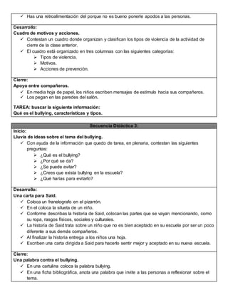  Has una retroalimentación del porque no es bueno ponerle apodos a las personas.
Desarrollo:
Cuadro de motivos y acciones.
 Contestan un cuadro donde organizan y clasifican los tipos de violencia de la actividad de
cierre de la clase anterior.
 El cuadro está organizado en tres columnas con las siguientes categorías:
 Tipos de violencia.
 Motivos.
 Acciones de prevención.
Cierre:
Apoyo entre compañeros.
 En media hoja de papel, los niños escriben mensajes de estímulo hacia sus compañeros.
 Los pegan en las paredes del salón.
TAREA: buscar la siguiente información:
Qué es el bullying, características y tipos.
Secuencia Didáctica 3:
Inicio:
Lluvia de ideas sobre el tema del bullying.
 Con ayuda de la información que quedo de tarea, en plenaria, contestan las siguientes
preguntas:
 ¿Qué es el bullying?
 ¿Por qué se da?
 ¿Se puede evitar?
 ¿Crees que exista bullying en la escuela?
 ¿Qué harías para evitarlo?
Desarrollo:
Una carta para Said.
 Coloca un franelografo en el pizarrón.
 En el coloca la silueta de un niño.
 Conforme describas la historia de Said, colocan las partes que se vayan mencionando, como
su ropa, rasgos físicos, sociales y culturales.
 La historia de Said trata sobre un niño que no es bien aceptado en su escuela por ser un poco
diferente a sus demás compañeros.
 Al finalizar la historia entrega a los niños una hoja.
 Escriben una carta dirigida a Said para hacerlo sentir mejor y aceptado en su nueva escuela.
Cierre:
Una palabra contra el bullying.
 En una cartulina coloca la palabra bullying.
 En una ficha bibliográfica, anota una palabra que invite a las personas a reflexionar sobre el
tema.
 