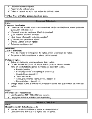  Decoran la ficha bibliográfica.
 Pegan la ficha en la cartulina.
 Coloca la cartulina en algún lugar visible del salón de clases.
TAREA: Traer un tríptico para analizarlo en clase.
Secuencia Didáctica 4:
Inicio:
Preguntas de reflexión.
 Cuestiona a los alumnos acerca de los diferentes medios de difusión que existen y como es
que ayudan en la sociedad.
 ¿Para qué sirven los medios de difusión informativa?
 ¿Qué podemos encontrar en ellos?
 ¿Qué tipo de información podemos encontrar?
 ¿Conoces para qué sirve un tríptico?
 ¿Alguna vez has leído un tríptico?
 Sabes cómo están escritos?
Desarrollo:
¿Qué es el tríptico?
 Antes de empezar a ver las partes del tríptico, arman un concepto de tríptico.
 Se apoyan en la información de la página 166 de español.
Partes del tríptico
 Coloca en el pizarrón, un rompecabezas de un tríptico.
 Da a los alumnos las piezas del rompecabezas para que pasen a armarlo.
 Toma en cuenta todas las partes del tríptico que se dividen en seis.
 Portada.(sección 1)
 Concepto principal o idea principal. (sección 2)
 Características. (sección 3)
 Tipos. (sección 4)
 Ayuda, prevenciones o conclusiones. (sección 5)
 Datos del alumno. (sección 6).
 Entrega a cada alumno el formato de un tríptico en blanco para que escriban las partes del
tríptico.
Cierre:
Información que necesitamos.
 Leen las páginas 164 y 165 del libro de español.
 Las páginas tratan de un folleto acerca del bullying.
Secuencia Didáctica 5:
Inicio:
Retroalimentación de la clase pasada.
 Has una retroalimentación de lo que se vio la clase pasada.
 Utiliza el materia de lo que es el tríptico y de sus partes.
 