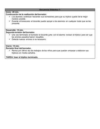 Secuencia Didáctica 7:
Inicio: 20 min.
Continuación de la realización del borrador.
 Los alumnos continúan haciendo sus borradores para que su tríptico quede de la mejor
manera posible.
 Durante el transcurso el docente puede apoyar a los alumnos en cualquier duda que se les
presente.
Desarrollo: 15 min.
Segunda revisión del borrador.
 Una vez terminado el borrador el docente junto con el alumno revisan el tríptico para ver que
los errores pasados fueron resueltos.
 Detecta nuevos errores si es necesario.
Cierre: 15 min.
Revisión final del borrador.
 Revisa por última vez los trabajos de los niños para que puedan empezar a elaborar sus
trípticos en media cartulina.
TAREA: traer el tríptico terminado.
 