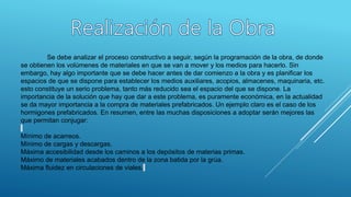 Se debe analizar el proceso constructivo a seguir, según la programación de la obra, de donde
se obtienen los volúmenes de materiales en que se van a mover y los medios para hacerlo. Sin
embargo, hay algo importante que se debe hacer antes de dar comienzo a la obra y es planificar los
espacios de que se dispone para establecer los medios auxiliares, acopios, almacenes, maquinaria, etc.
esto constituye un serio problema, tanto más reducido sea el espacio del que se dispone. La
importancia de la solución que hay que dar a este problema, es puramente económica, en la actualidad
se da mayor importancia a la compra de materiales prefabricados. Un ejemplo claro es el caso de los
hormigones prefabricados. En resumen, entre las muchas disposiciones a adoptar serán mejores las
que permitan conjugar:
Mínimo de acarreos.
Mínimo de cargas y descargas.
Máxima accesibilidad desde los caminos a los depósitos de materias primas.
Máximo de materiales acabados dentro de la zona batida por la grúa.
Máxima fluidez en circulaciones de viales.
 