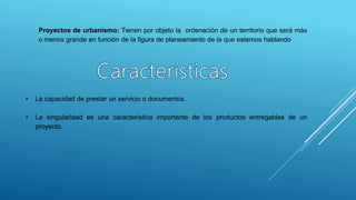Proyectos de urbanismo: Tienen por objeto la ordenación de un territorio que será más
o menos grande en función de la figura de planeamiento de la que estemos hablando.
 La capacidad de prestar un servicio o documentos.
 La singularidad es una característica importante de los productos entregables de un
proyecto.
 