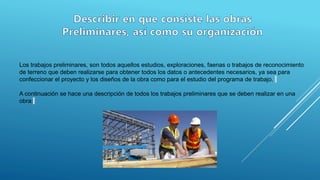 Los trabajos preliminares, son todos aquellos estudios, exploraciones, faenas o trabajos de reconocimiento
de terreno que deben realizarse para obtener todos los datos o antecedentes necesarios, ya sea para
confeccionar el proyecto y los diseños de la obra como para el estudio del programa de trabajo.
A continuación se hace una descripción de todos los trabajos preliminares que se deben realizar en una
obra:
 