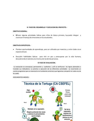 III PASO DEL DESARROLLO Y EJECUCION DEL PROYECTO.-
OBJETIVO GENERAL:
 Ofrecer algunas actividades lúdicas para niños de básica primaria, buscando integrar y
vivenciarel manejode emocionesenlosestudiantes.
OBJETIVOS ESPECÍFICOS.-
 Plantear oportunidades de aprendizaje, para ser utilizadas por maestros, y entre todos crear
espaciosde paz.
 Descubrir habilidades básicas para vivir en paz y preocuparse por la vida humana,
descubriendoel valorde unomismoyde lasdemáspersonas.
IV FASE DE EVALUACION.-
-La evaluación es conceptual, permanente y cualitativa y allí se verificaran los logros planeados a
travésde sus indicadores. La práctica o ejecución de las diferentes actividades va recorriendo un
camino progresivo que se vivenciará en el ambiente armónico que logremos compartir en cada una de
las sedes.
DOCUMENTOS ANEXOS.-
 