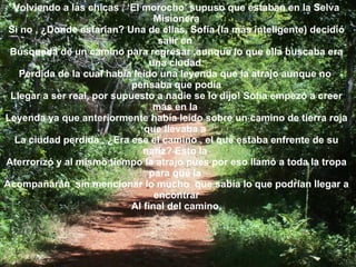 Volviendo a las chicas , ‘El morocho’ supuso que estaban en la Selva Misionera Si no , ¿Donde estarían? Una de ellas, Sofía (la más inteligente) decidió salir en  Búsqueda de un camino para regresar ,aunque lo que ella buscaba era una ciudad  Perdida de la cual había leído una leyenda que la atrajo aunque no  pensaba que podía Llegar a ser real, por supuesto a nadie se lo dijo! Sofía empezó a creer más en la  Leyenda ya que anteriormente había leído sobre un camino de tierra roja que llevaba a  La ciudad perdida , ¿Era ese el camino , el que estaba enfrente de su nariz? Esto la  Aterrorizó y al mismo tiempo la atrajo pues por eso llamó a toda la tropa para que la  Acompañarán  sin mencionar lo mucho  que sabía lo que podrían llegar a encontrar Al final del camino. 