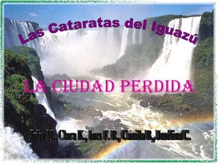 Las Cataratas del Iguazú La ciudad perdida Julia M., Clara K., Ines F. R., Camila B., Josefina C. 