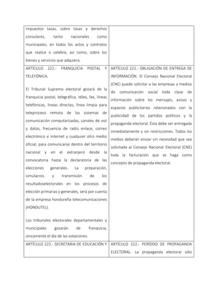 impuestos tasas, sobre tasas y derechos
consulares, tanto nacionales como
municipales, en todos los actos y contratos
que realice o celebre, así como, sobre los
bienes y servicios que adquiera.
ARTÍCULO 221.- FRANQUICIA POSTAL Y
TELEFÓNICA.
El Tribunal Supremo electoral gozará de la
franquicia postal, telegráfica, télex, fax, líneas
telefónicas, líneas directas, línea limpia para
teleproceso remoto de los sistemas de
comunicación computarizadas, canales de voz
y datos, frecuencia de radio enlace, correo
electrónico e Internet y cualquier otro medio
oficial, para comunicarse dentro del territorio
nacional y en el extranjero desde la
convocatoria hasta la declaratoria de las
elecciones generales. La preparación,
simulacros y transmisión de los
resultadoselectorales en los procesos de
elección primarias y generales, será por cuenta
de la empresa hondureña telecomunicaciones
(HONDUTEL).
Los tribunales electorales departamentales y
municipales gozarán de franquicia,
únicamente el día de las votaciones.
ARTÍCULO 221.- OBLIGACIÓN DE ENTREGA DE
INFORMACIÓN. El Consejo Nacional Electoral
(CNE) puede solicitar a las empresas y medios
de comunicación social toda clase de
información sobre los mensajes, avisos y
espacios publicitarios relacionados con la
publicidad de los partidos políticos y la
propaganda electoral. Ésta debe ser entregada
inmediatamente y sin restricciones. Todos los
medios deberán enviar sin necesidad que sea
solicitada al Consejo Nacional Electoral (CNE)
toda la facturación que se haga como
concepto de propaganda electoral.
ARTÍCULO 222.- SECRETARIA DE EDUCACIÓN Y ARTÍCULO 222.- PERÍODO DE PROPAGANDA
ELECTORAL. La propaganda electoral sólo
 