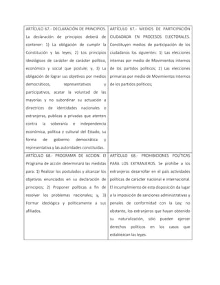 ARTÍCULO 67.- DECLARACIÓN DE PRINCIPIOS.
La declaración de principios deberá de
contener: 1) La obligación de cumplir la
Constitución y las leyes; 2) Los principios
ideológicos de carácter de carácter político,
económico y social que postule; y, 3) La
obligación de lograr sus objetivos por medios
democráticos, representativos y
participativos, acatar la voluntad de las
mayorías y no subordinar su actuación a
directrices de identidades nacionales o
extranjeras, publicas o privadas que atenten
contra la soberanía e independencia
económica, política y cultural del Estado, su
forma de gobierno democrática y
representativa y las autoridades constituidas.
ARTÍCULO 67.- MEDIOS DE PARTICIPACIÓN
CIUDADADA EN PROCESOS ELECTORALES.
Constituyen medios de participación de los
ciudadanos los siguientes: 1) Las elecciones
internas por medio de Movimientos internos
de los partidos políticos; 2) Las elecciones
primarias por medio de Movimientos internos
de los partidos políticos;
ARTÍCULO 68.- PROGRAMA DE ACCION. El
Programa de acción determinará las medidas
para: 1) Realizar los postulados y alcanzar los
objetivos enunciados en su declaración de
principios; 2) Proponer políticas a fin de
resolver los problemas nacionales; y, 3)
Formar ideológica y políticamente a sus
afiliados.
ARTÍCULO 68.- PROHIBICIONES POLÍTICAS
PARA LOS EXTRANJEROS. Se prohíbe a los
extranjeros desarrollar en el país actividades
políticas de carácter nacional e internacional.
El incumplimiento de esta disposición da lugar
a la imposición de sanciones administrativas y
penales de conformidad con la Ley; no
obstante, los extranjeros que hayan obtenido
su naturalización, sólo pueden ejercer
derechos políticos en los casos que
establezcan las leyes.
 
