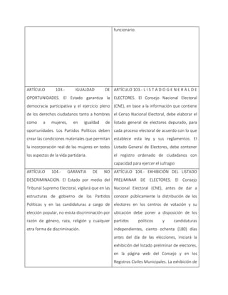 funcionario.
ARTÍCULO 103.- IGUALDAD DE
OPORTUNIDADES. El Estado garantiza la
democracia participativa y el ejercicio pleno
de los derechos ciudadanos tanto a hombres
como a mujeres, en igualdad de
oportunidades. Los Partidos Políticos deben
crear las condiciones materiales que permitan
la incorporación real de las mujeres en todos
los aspectos de la vida partidaria.
ARTÍCULO 103.- L I S T A D O G E N E R A L D E
ELECTORES. El Consejo Nacional Electoral
(CNE), en base a la información que contiene
el Censo Nacional Electoral, debe elaborar el
listado general de electores depurado, para
cada proceso electoral de acuerdo con lo que
establece esta ley y sus reglamentos. El
Listado General de Electores, debe contener
el registro ordenado de ciudadanos con
capacidad para ejercer el sufragio
ARTÍCULO 104.- GARANTIA DE NO
DESCRIMINACION. El Estado por medio del
Tribunal Supremo Electoral, vigilará que en las
estructuras de gobierno de los Partidos
Políticos y en las candidaturas a cargo de
elección popular, no exista discriminación por
razón de género, raza, religión y cualquier
otra forma de discriminación.
ARTÍCULO 104.- EXHIBICIÓN DEL LISTADO
PRELIMINAR DE ELECTORES. El Consejo
Nacional Electoral (CNE), antes de dar a
conocer públicamente la distribución de los
electores en los centros de votación y su
ubicación debe poner a disposición de los
partidos políticos y candidaturas
independientes, ciento ochenta (180) días
antes del día de las elecciones, iniciará la
exhibición del listado preliminar de electores,
en la página web del Consejo y en los
Registros Civiles Municipales. La exhibición de
 