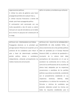 organizaciones políticas;
3. Utilizar los actos de gobierno para hacer
propaganda partidista de cualquier tipo; y,
4. Utilizar recursos financieros o bienes del
estado para hacer propaganda política.
El contraventor será sancionado con una
multa equivalente a dos (2) veces su salario
mensual y en caso de reincidencia con el doble
de la misma sin perjuicio de la destitución de
su cargo.
definir el nombre y el emblema que utilizarán.
ARTÍCULO 143.- PROPAGANDA ELECTORSAL
Propaganda electoral, es la actividad que
persigue ejercer influencia en la opinión y en la
conducta de los ciudadanos para inducir el
voto a favor de determinado candidato,
partido político, alianza o candidatura
independiente, utilizando principalmente los
medios masivos de comunicación.
ARTÍCULO 143.- SOLICITUD DE APROBACIÓN E
INSCRIPCIÓN DE UNA ALIANZA TOTAL. La
alianza total de dos (2) o más partidos políticos
debe ser aprobada por el Consejo Nacional
Electoral (CNE). La solicitud de aprobación e
inscripción de la alianza total debe
acompañarse del documento en el cual se
acordaron las condiciones de la misma, así
como de las certificaciones de los acuerdos de
alianza total, adoptados por las respectivas
convenciones o asambleas de los partidos
políticos cuya alianza se pretende, cumpliendo
con el procedimiento establecido en sus
respectivos estatutos. Además, debe
acompañarse a la solicitud de inscripción, las
fórmulas o nóminas de candidatos que
postulen, debiendo cumplir las mismas con
todos los requisitos establecidos para la
 