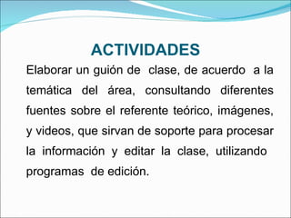 ACTIVIDADES Elaborar un guión de  clase, de acuerdo  a la temática del área, consultando diferentes fuentes sobre el referente teórico, imágenes, y videos, que sirvan de soporte para procesar la información y editar la clase, utilizando  programas  de edición. 